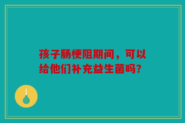 孩子肠梗阻期间，可以给他们补充益生菌吗？