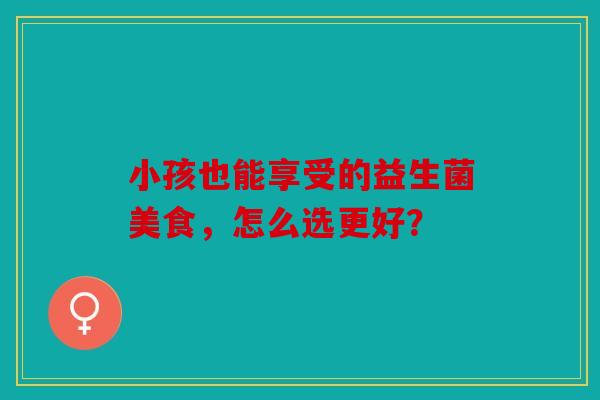 小孩也能享受的益生菌美食，怎么选更好？