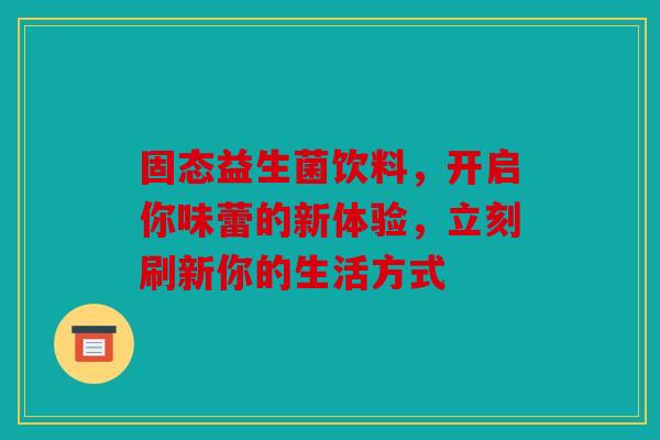 固态益生菌饮料，开启你味蕾的新体验，立刻刷新你的生活方式
