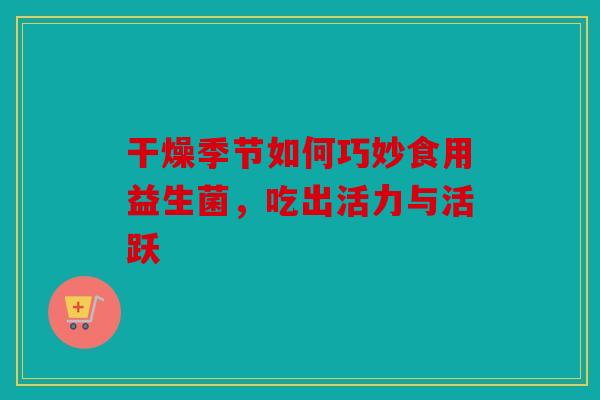 干燥季节如何巧妙食用益生菌，吃出活力与活跃