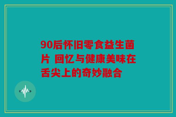90后怀旧零食益生菌片 回忆与健康美味在舌尖上的奇妙融合