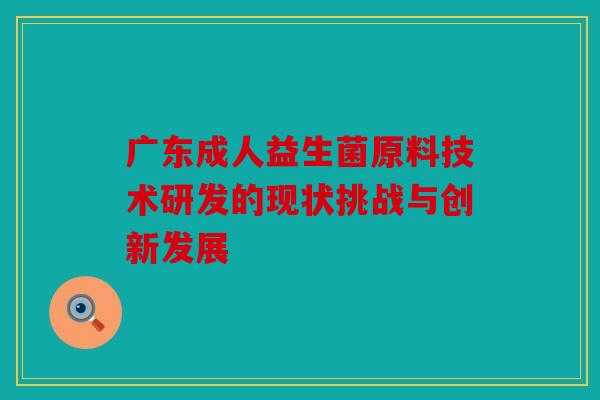 广东成人益生菌原料技术研发的现状挑战与创新发展
