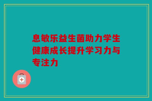 息敏乐益生菌助力学生健康成长提升学习力与专注力