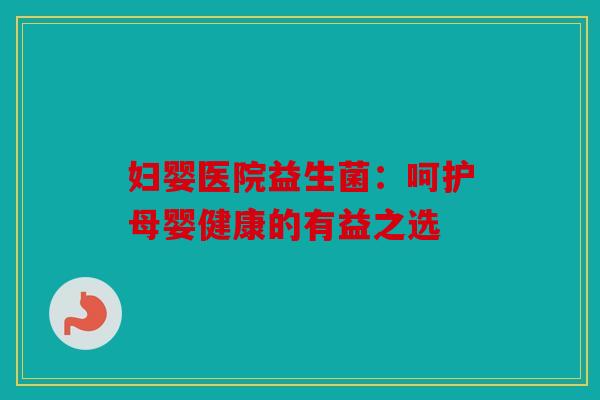 妇婴医院益生菌：呵护母婴健康的有益之选