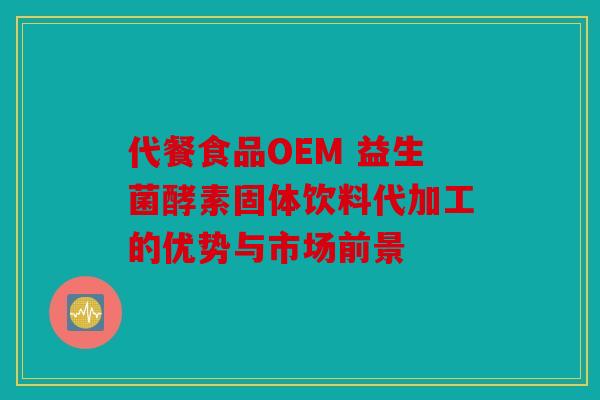 代餐食品OEM 益生菌酵素固体饮料代加工的优势与市场前景