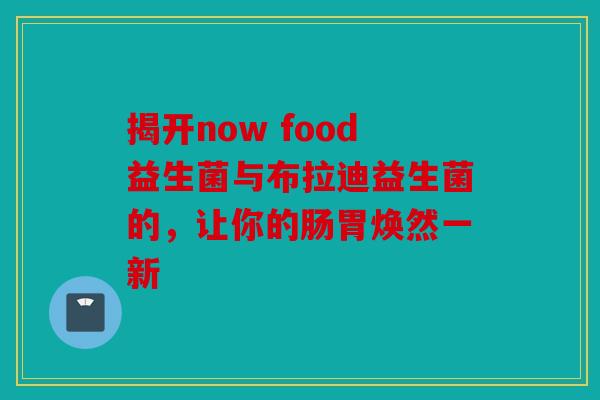 揭开now food益生菌与布拉迪益生菌的，让你的肠胃焕然一新