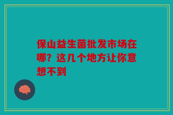 保山益生菌批发市场在哪？这几个地方让你意想不到