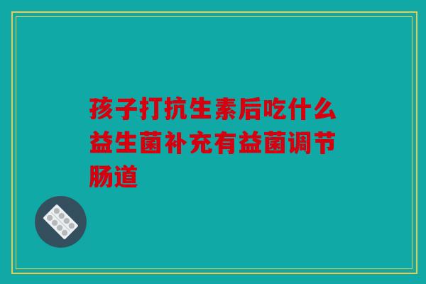 孩子打抗生素后吃什么益生菌补充有益菌调节肠道
