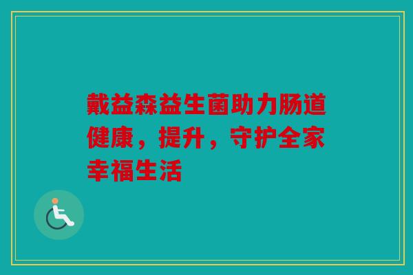 戴益森益生菌助力肠道健康，提升，守护全家幸福生活