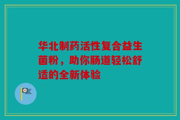 华北制药活性复合益生菌粉，助你肠道轻松舒适的全新体验
