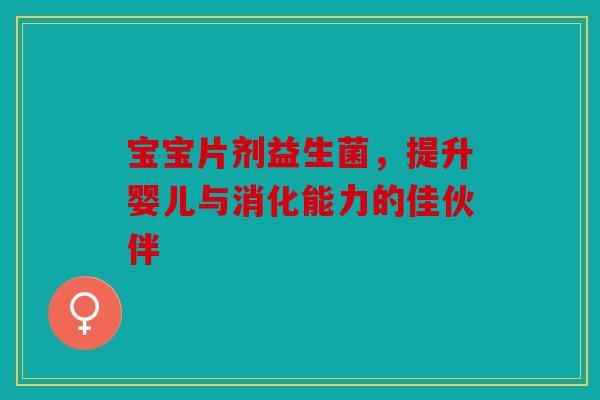宝宝片剂益生菌，提升婴儿与消化能力的佳伙伴
