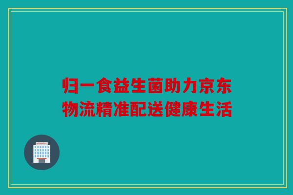 归一食益生菌助力京东物流精准配送健康生活