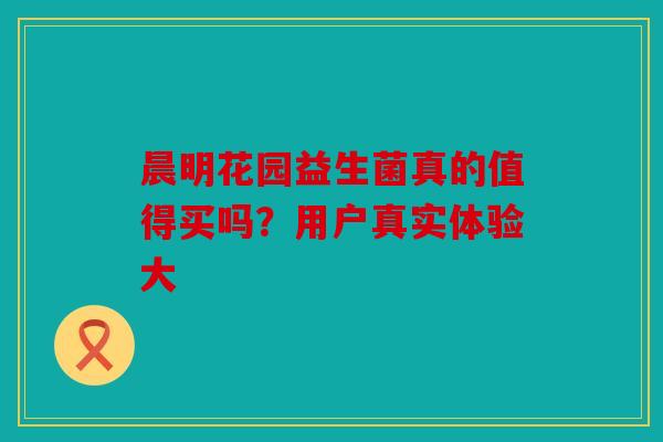 晨明花园益生菌真的值得买吗？用户真实体验大