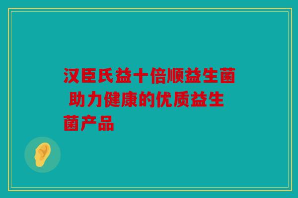 汉臣氏益十倍顺益生菌 助力健康的优质益生菌产品