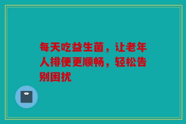 每天吃益生菌，让老年人排便更顺畅，轻松告别困扰