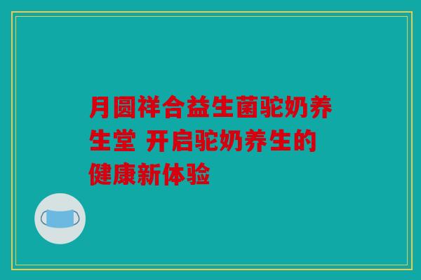 月圆祥合益生菌驼奶养生堂 开启驼奶养生的健康新体验