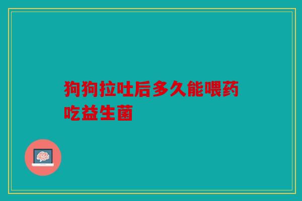 狗狗拉吐后多久能喂药吃益生菌