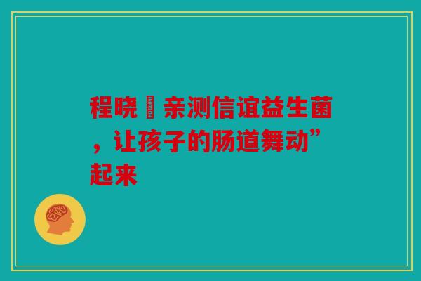 程晓玥亲测信谊益生菌，让孩子的肠道舞动”起来