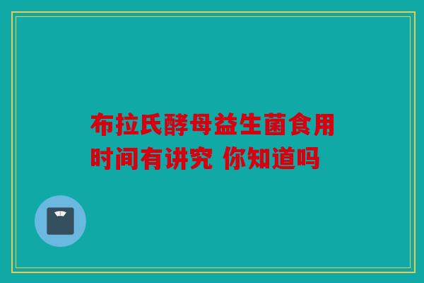 布拉氏酵母益生菌食用时间有讲究 你知道吗