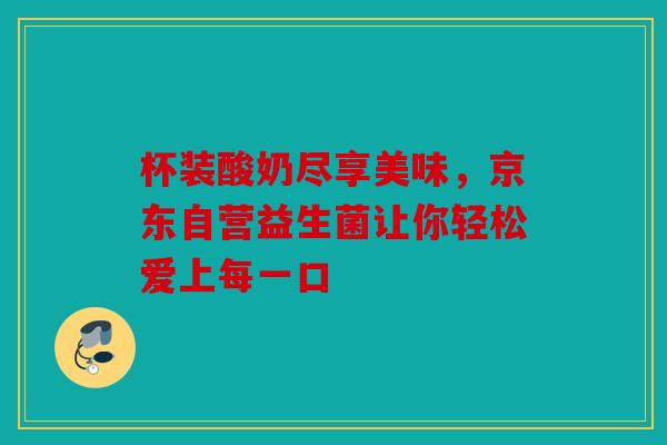 杯装酸奶尽享美味，京东自营益生菌让你轻松爱上每一口