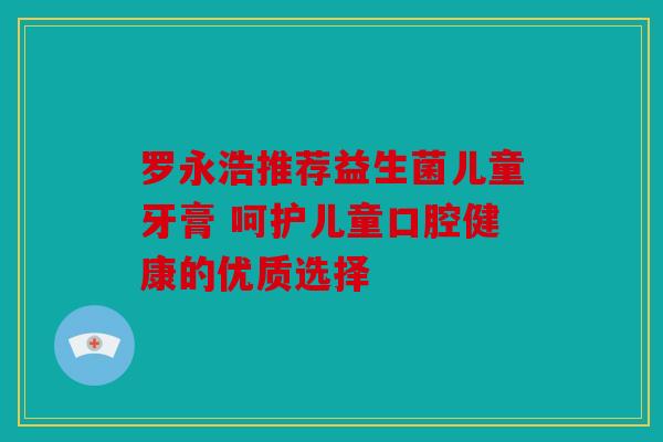 罗永浩推荐益生菌儿童牙膏 呵护儿童口腔健康的优质选择