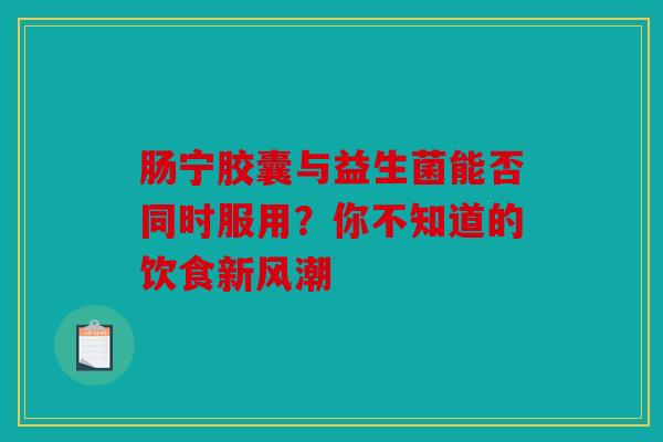 肠宁胶囊与益生菌能否同时服用？你不知道的饮食新风潮