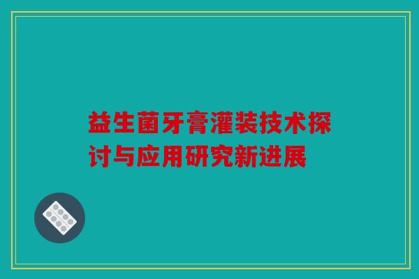 益生菌牙膏灌装技术探讨与应用研究新进展