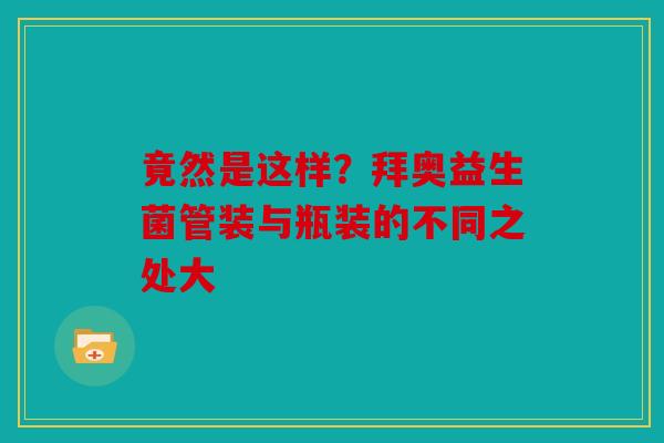 竟然是这样？拜奥益生菌管装与瓶装的不同之处大