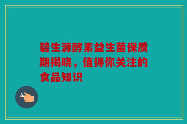 碧生源酵素益生菌保质期揭晓，值得你关注的食品知识