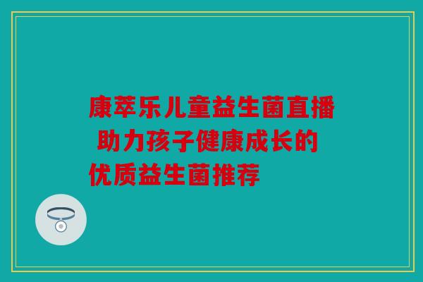 康萃乐儿童益生菌直播 助力孩子健康成长的优质益生菌推荐