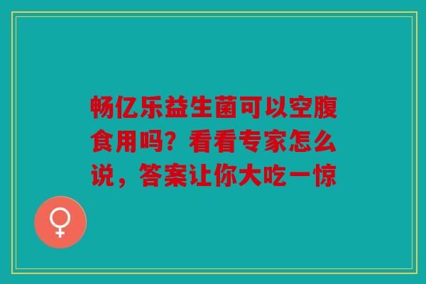 畅亿乐益生菌可以空腹食用吗？看看专家怎么说，答案让你大吃一惊