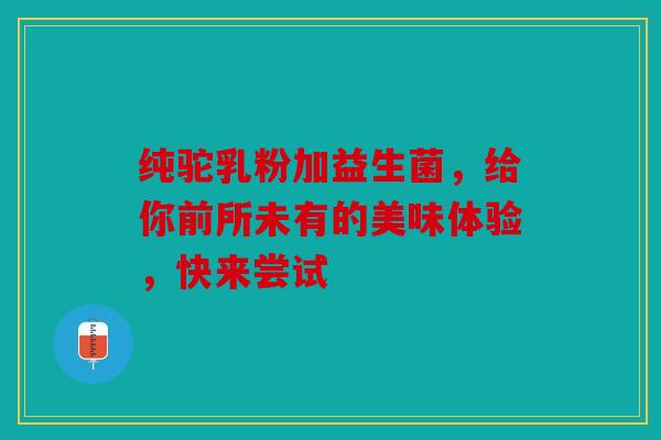纯驼乳粉加益生菌，给你前所未有的美味体验，快来尝试