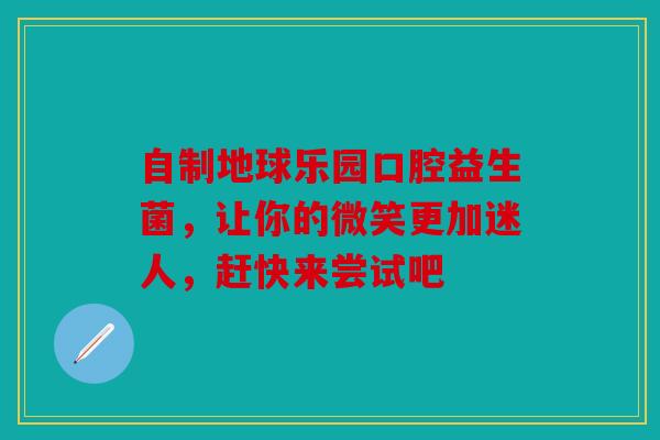 自制地球乐园口腔益生菌，让你的微笑更加迷人，赶快来尝试吧