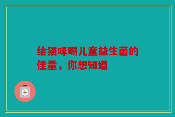 给猫咪喝儿童益生菌的佳量，你想知道