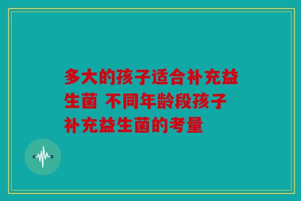 多大的孩子适合补充益生菌 不同年龄段孩子补充益生菌的考量
