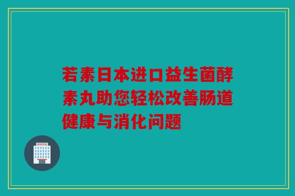 若素日本进口益生菌酵素丸助您轻松改善肠道健康与消化问题