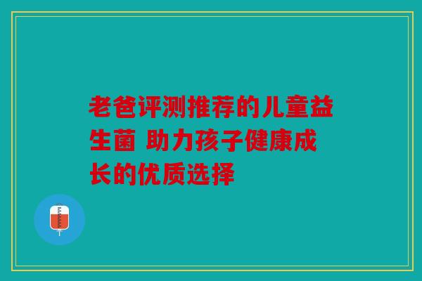 老爸评测推荐的儿童益生菌 助力孩子健康成长的优质选择