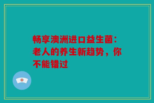 畅享澳洲进口益生菌：老人的养生新趋势，你不能错过