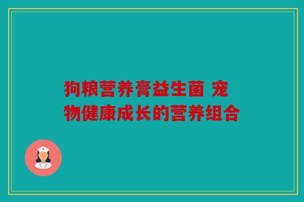 狗粮营养膏益生菌 宠物健康成长的营养组合