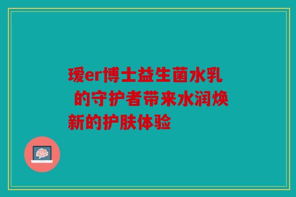 瑷er博士益生菌水乳 的守护者带来水润焕新的护肤体验