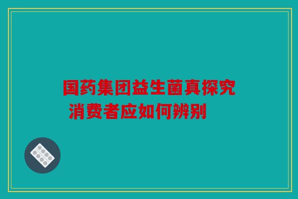 国药集团益生菌真探究 消费者应如何辨别