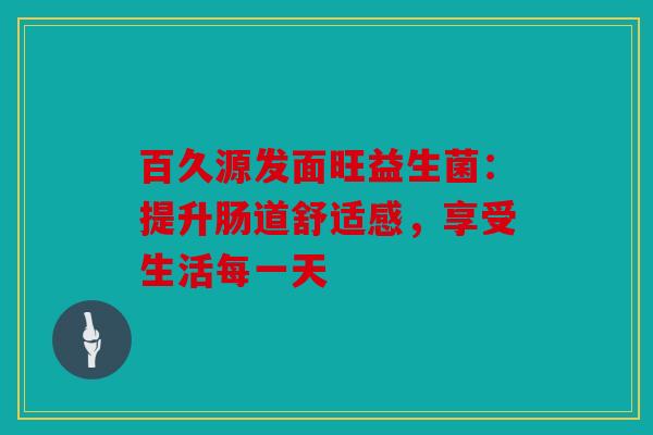 百久源发面旺益生菌：提升肠道舒适感，享受生活每一天