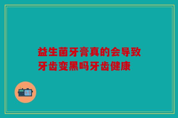 益生菌牙膏真的会导致牙齿变黑吗牙齿健康