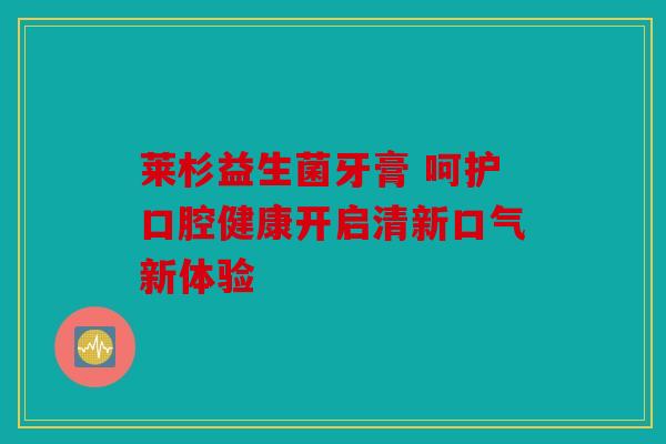 莱杉益生菌牙膏 呵护口腔健康开启清新口气新体验