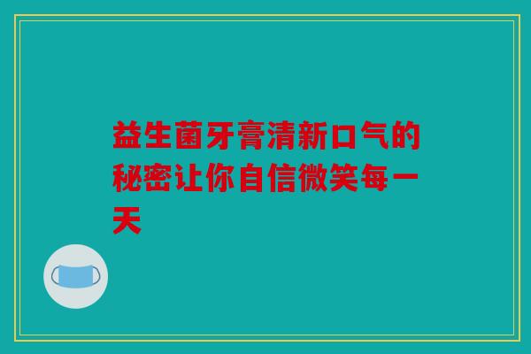 益生菌牙膏清新口气的秘密让你自信微笑每一天