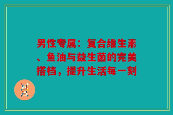 男性专属：复合维生素、鱼油与益生菌的完美搭档，提升生活每一刻