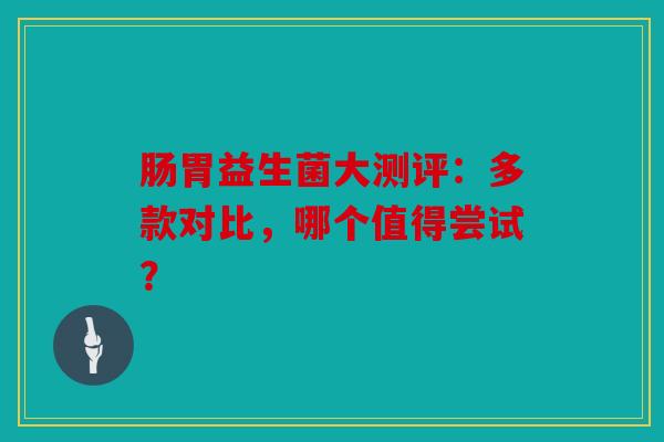 肠胃益生菌大测评：多款对比，哪个值得尝试？