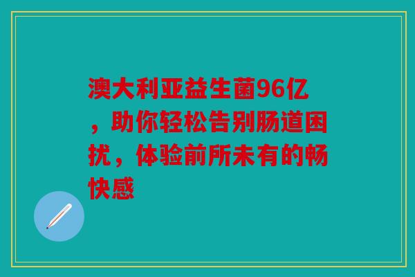 澳大利亚益生菌96亿，助你轻松告别肠道困扰，体验前所未有的畅快感