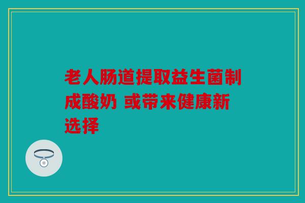 老人肠道提取益生菌制成酸奶 或带来健康新选择
