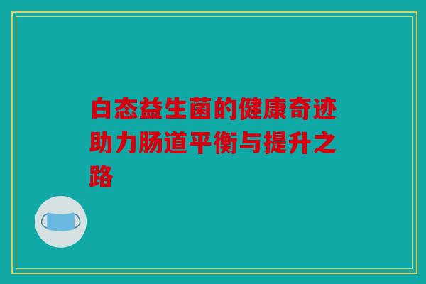 白态益生菌的健康奇迹助力肠道平衡与提升之路